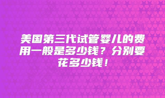 美国第三代试管婴儿的费用一般是多少钱？分别要花多少钱！