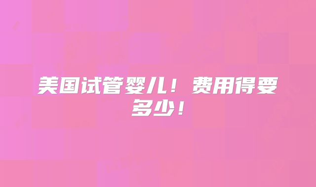 美国试管婴儿！费用得要多少！