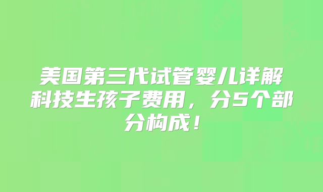 美国第三代试管婴儿详解科技生孩子费用，分5个部分构成！