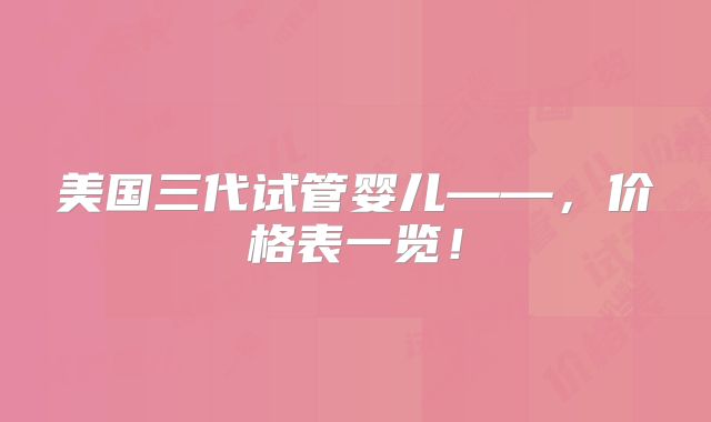 美国三代试管婴儿——，价格表一览！