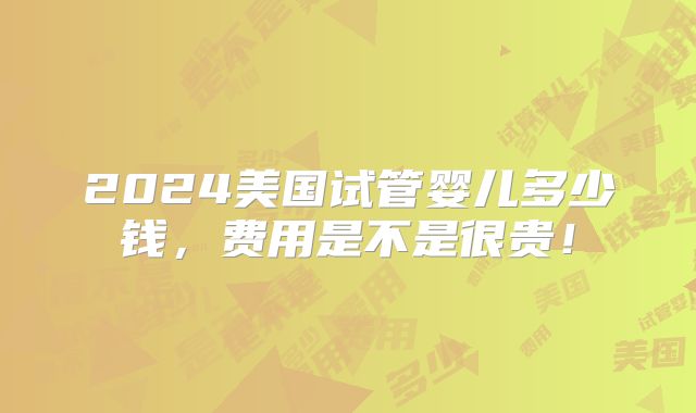 2024美国试管婴儿多少钱,费用是不是很贵!