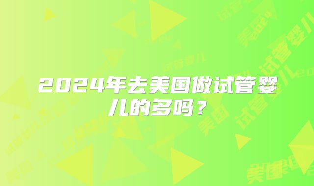 2024年去美国做试管婴儿的多吗？