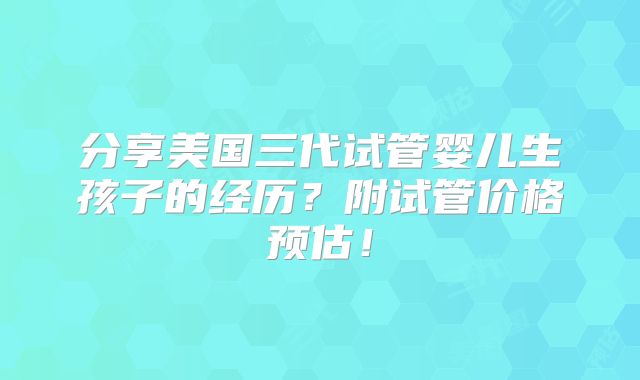 分享美国三代试管婴儿生孩子的经历？附试管价格预估！