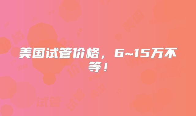 美国试管价格，6~15万不等！