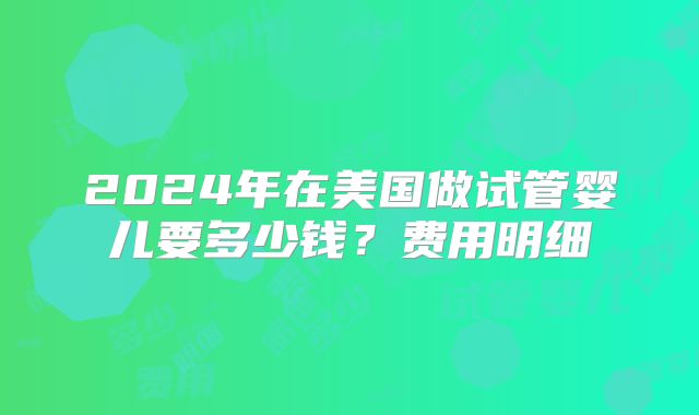 2024年在美国做试管婴儿要多少钱？费用明细
