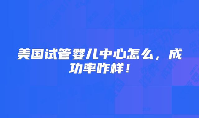 美国试管婴儿中心怎么，成功率咋样！