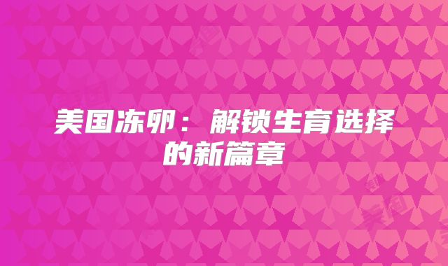 美国冻卵：解锁生育选择的新篇章