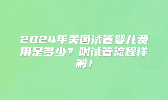 2024年美国试管婴儿费用是多少？附试管流程详解！