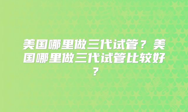 美国哪里做三代试管？美国哪里做三代试管比较好？