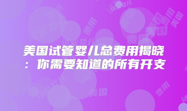美国试管婴儿总费用揭晓：你需要知道的所有开支