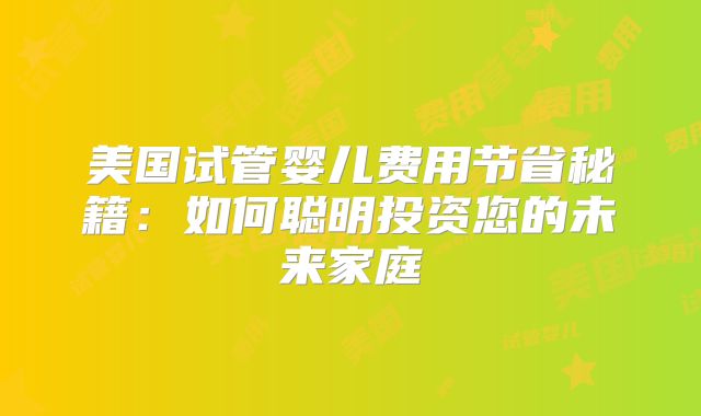 美国试管婴儿费用节省秘籍：如何聪明投资您的未来家庭