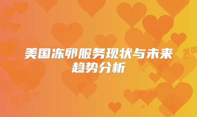 美国冻卵服务现状与未来趋势分析