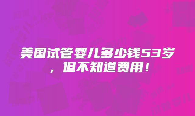 美国试管婴儿多少钱53岁，但不知道费用！