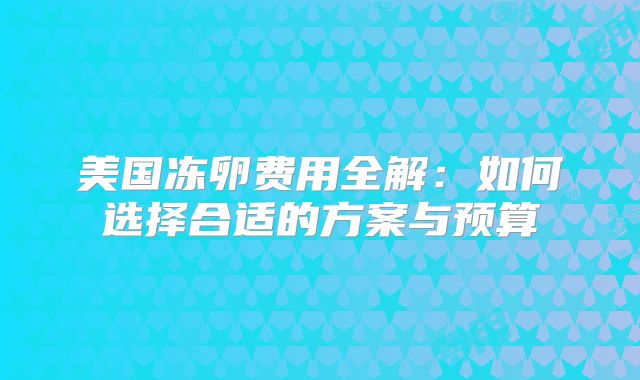 美国冻卵费用全解：如何选择合适的方案与预算