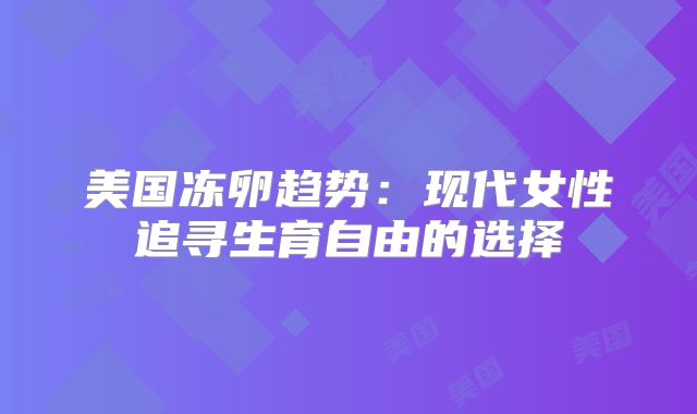 美国冻卵趋势：现代女性追寻生育自由的选择