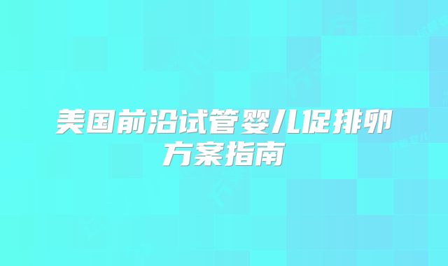 美国前沿试管婴儿促排卵方案指南