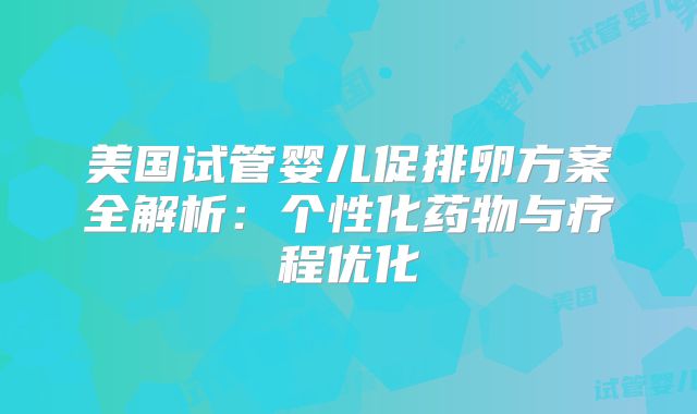 美国试管婴儿促排卵方案全解析:个性化药物与疗程优化
