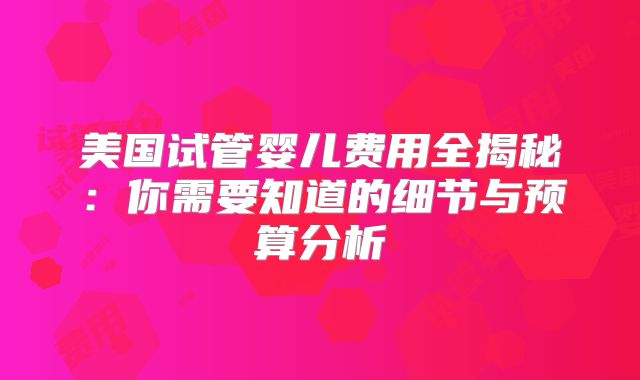 美国试管婴儿费用全揭秘：你需要知道的细节与预算分析