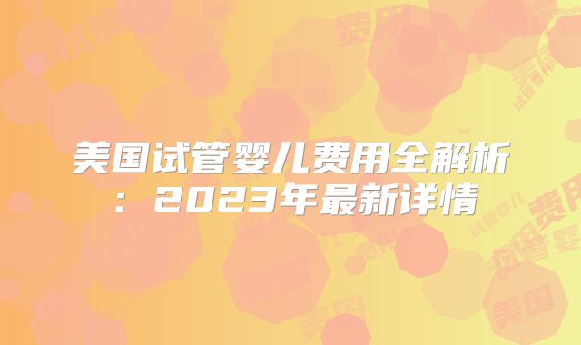 美国试管婴儿费用全解析：2023年最新详情
