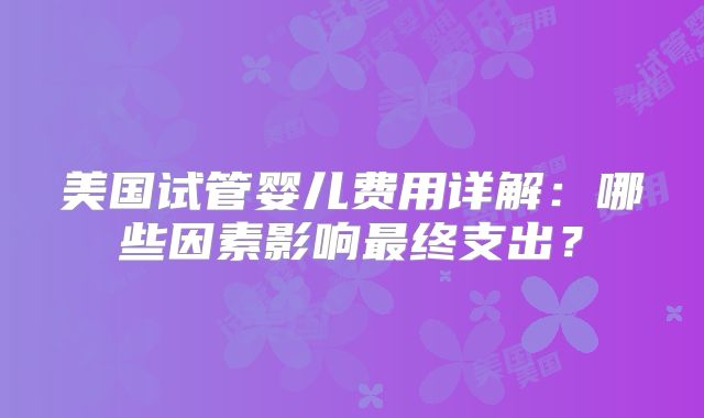 美国试管婴儿费用详解：哪些因素影响最终支出？
