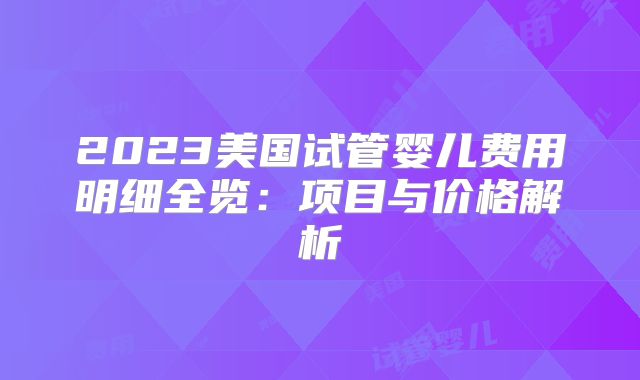 2023美国试管婴儿费用明细全览：项目与价格解析