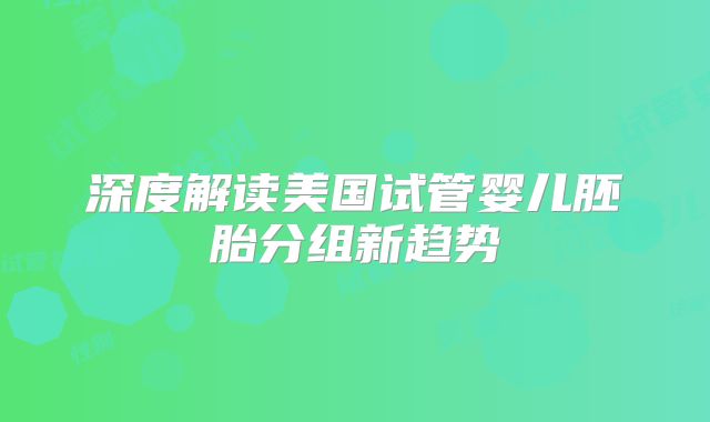 深度解读美国试管婴儿胚胎分组新趋势