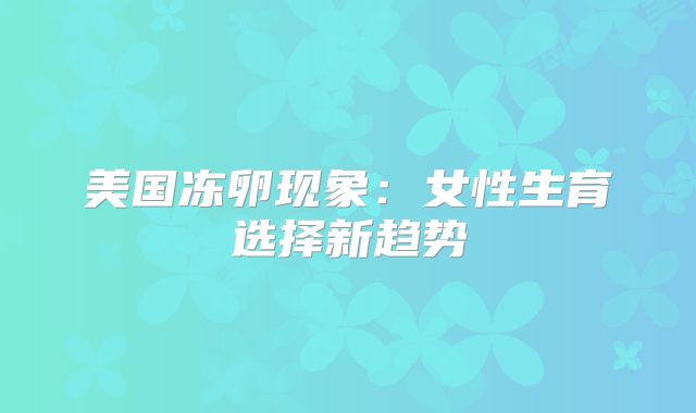 美国冻卵现象：女性生育选择新趋势