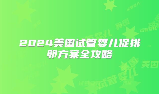 2024美国试管婴儿促排卵方案全攻略