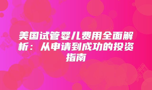 美国试管婴儿费用全面解析:从申请到成功的投资指南