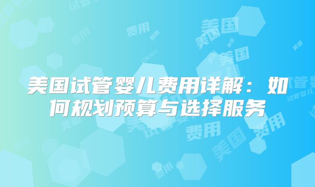 美国试管婴儿费用详解:如何规划预算与选择服务