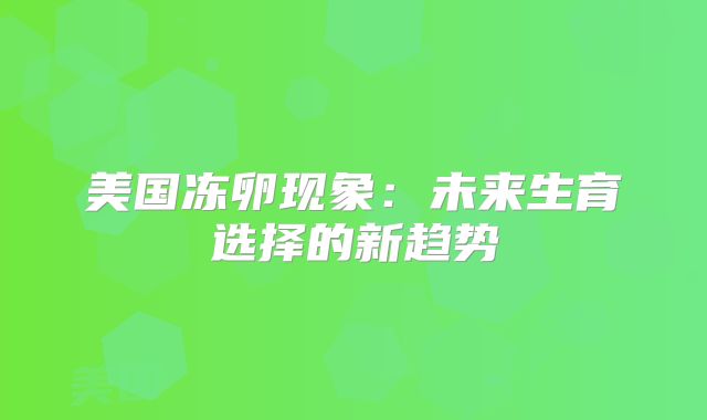美国冻卵现象：未来生育选择的新趋势