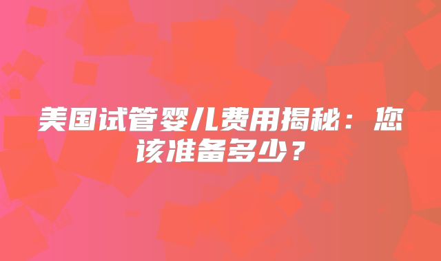 美国试管婴儿费用揭秘：您该准备多少？