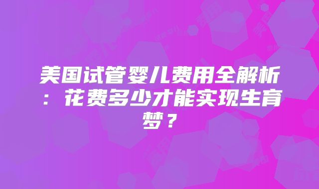 美国试管婴儿费用全解析：花费多少才能实现生育梦？
