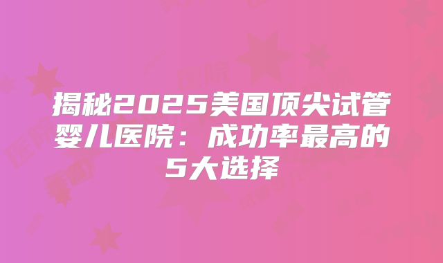 揭秘2025美国顶尖试管婴儿医院：成功率最高的5大选择