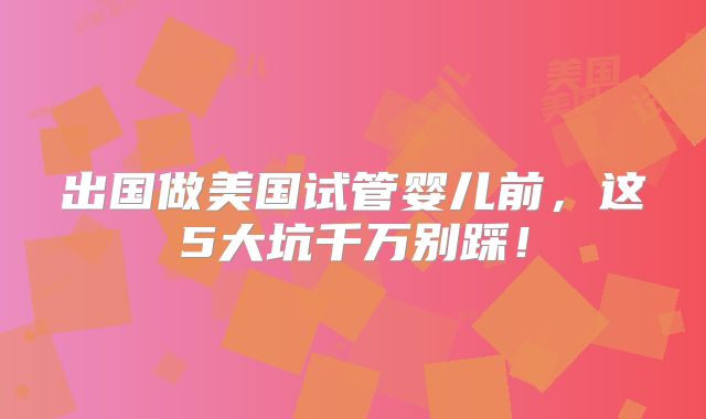 出国做美国试管婴儿前，这5大坑千万别踩！