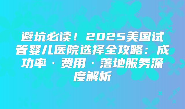 避坑必读！2025美国试管婴儿医院选择全攻略：成功率·费用·落地服务深度解析