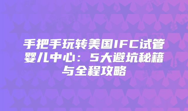 手把手玩转美国IFC试管婴儿中心:5大避坑秘籍与全程攻略