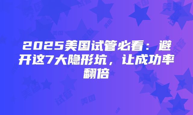 2025美国试管必看：避开这7大隐形坑，让成功率翻倍