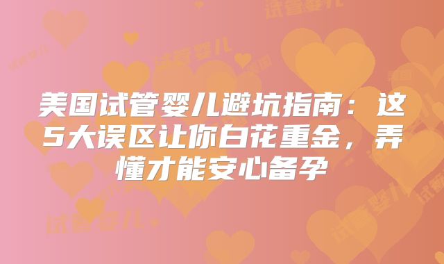美国试管婴儿避坑指南：这5大误区让你白花重金，弄懂才能安心备孕