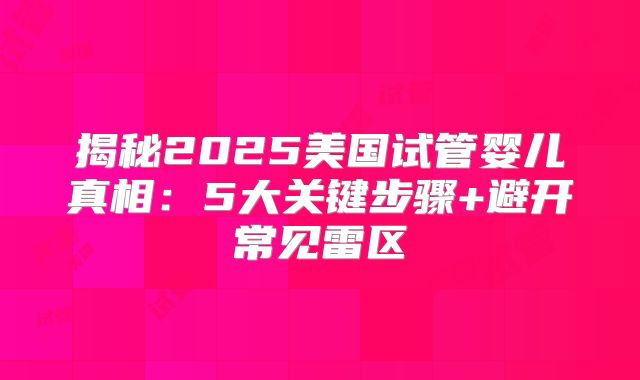 揭秘2025美国试管婴儿真相：5大关键步骤+避开常见雷区
