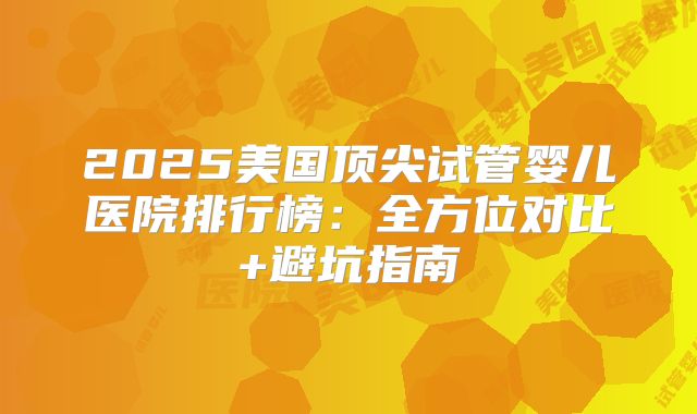 2025美国顶尖试管婴儿医院排行榜：全方位对比+避坑指南