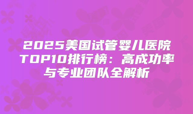 2025美国试管婴儿医院TOP10排行榜：高成功率与专业团队全解析
