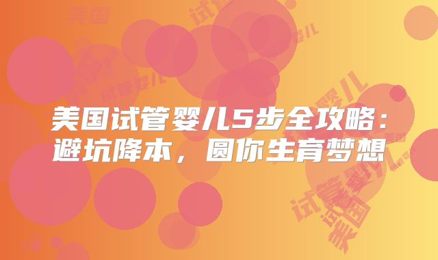 美国试管婴儿5步全攻略：避坑降本，圆你生育梦想