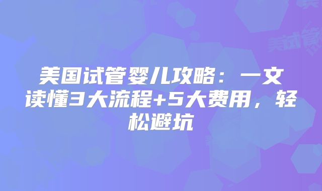 美国试管婴儿攻略：一文读懂3大流程+5大费用，轻松避坑