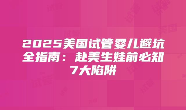 2025美国试管婴儿避坑全指南：赴美生娃前必知7大陷阱