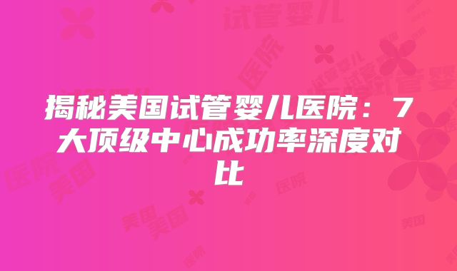 揭秘美国试管婴儿医院：7大顶级中心成功率深度对比