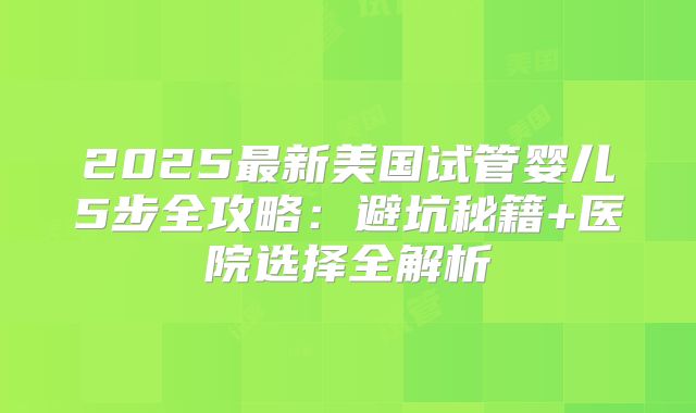 2025最新美国试管婴儿5步全攻略：避坑秘籍+医院选择全解析