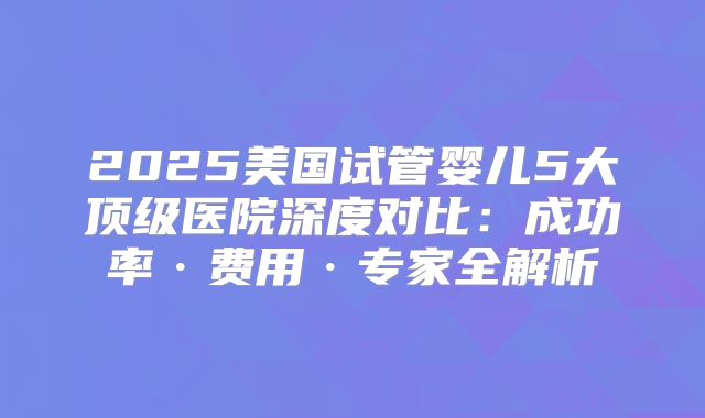 2025美国试管婴儿5大顶级医院深度对比：成功率·费用·专家全解析