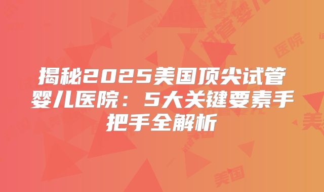揭秘2025美国顶尖试管婴儿医院：5大关键要素手把手全解析