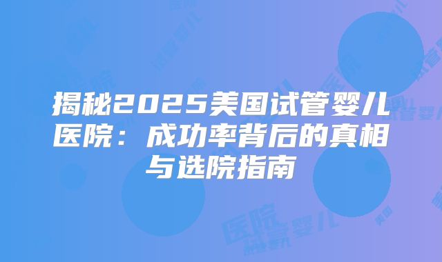 揭秘2025美国试管婴儿医院：成功率背后的真相与选院指南
